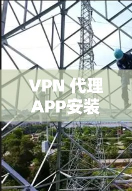 VPN 代理APP安装指南，轻松连接全球网络，保障数据安全
