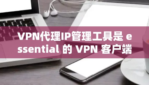 VPN代理IP管理工具是 essential 的 VPN 客户端设备管理工具，用于确保安全和可用性。以下是对这些工具的详细总结，帮助您更好地选择和使用