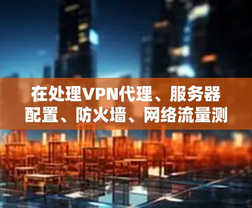 在处理VPN代理、服务器配置、防火墙、网络流量测试和加密设置的问题时,以下是一些具体步骤和建议 在处理VPN代理、服务器配置、防火墙、网络流量测试和加密设置的问题时,以下是一些具体步骤和建议
