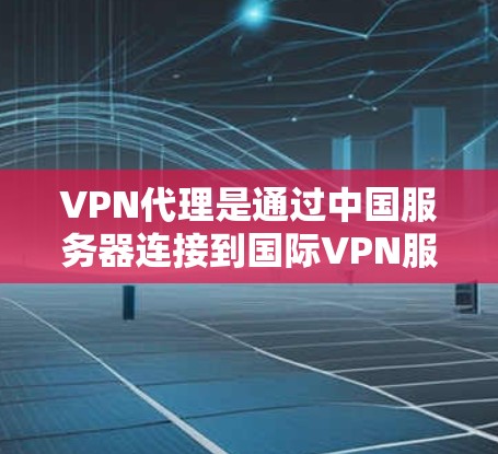 VPN代理是通过中国服务器连接到国际VPN服务器的中间体，提供访问国际资源的服务。以下是关于VPN代理的详细总结