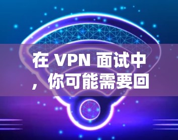 在 VPN 面试中,你可能需要回答以下问题